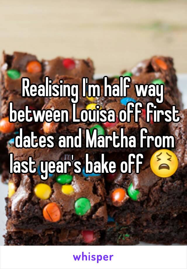 Realising I'm half way between Louisa off first dates and Martha from last year's bake off 😫