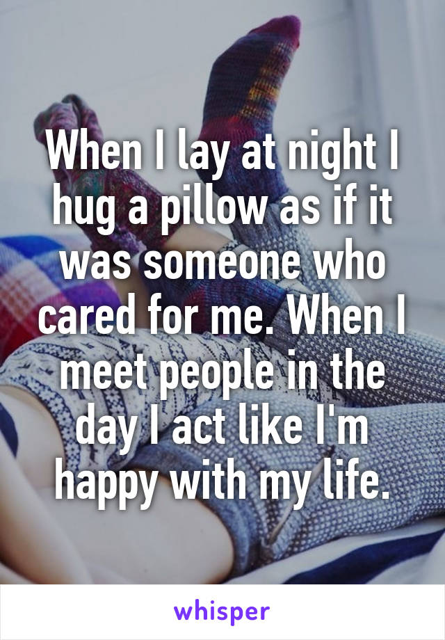 When I lay at night I hug a pillow as if it was someone who cared for me. When I meet people in the day I act like I'm happy with my life.