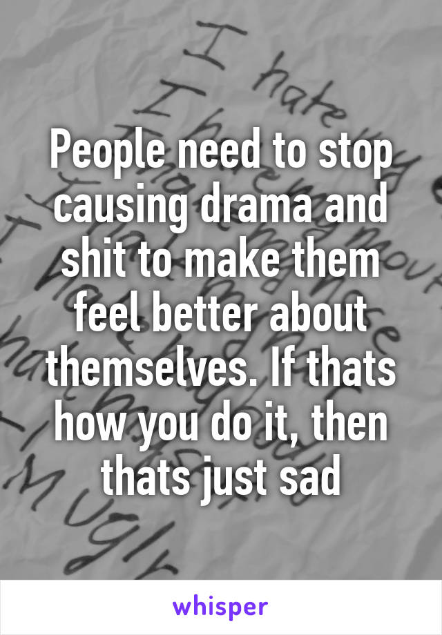 People need to stop causing drama and shit to make them feel better about themselves. If thats how you do it, then thats just sad