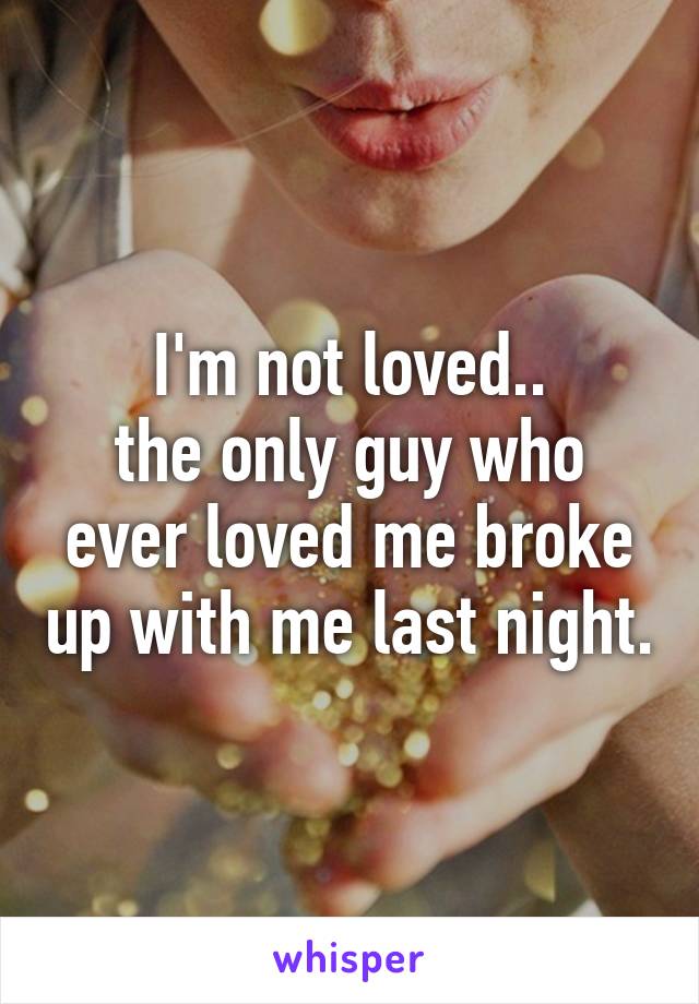 I'm not loved..
the only guy who ever loved me broke up with me last night.