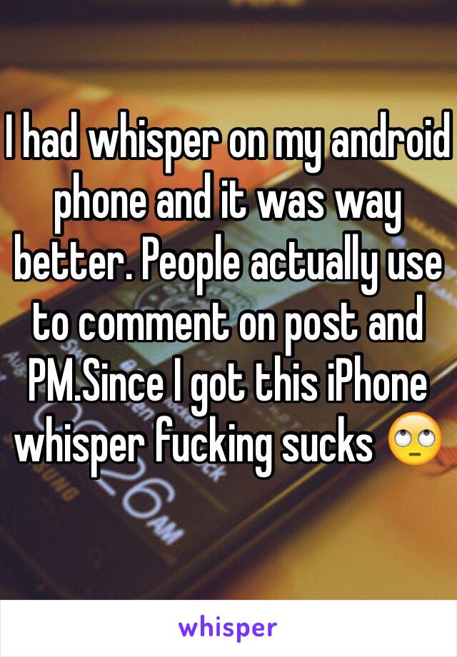 I had whisper on my android phone and it was way better. People actually use to comment on post and PM.Since I got this iPhone whisper fucking sucks 🙄 