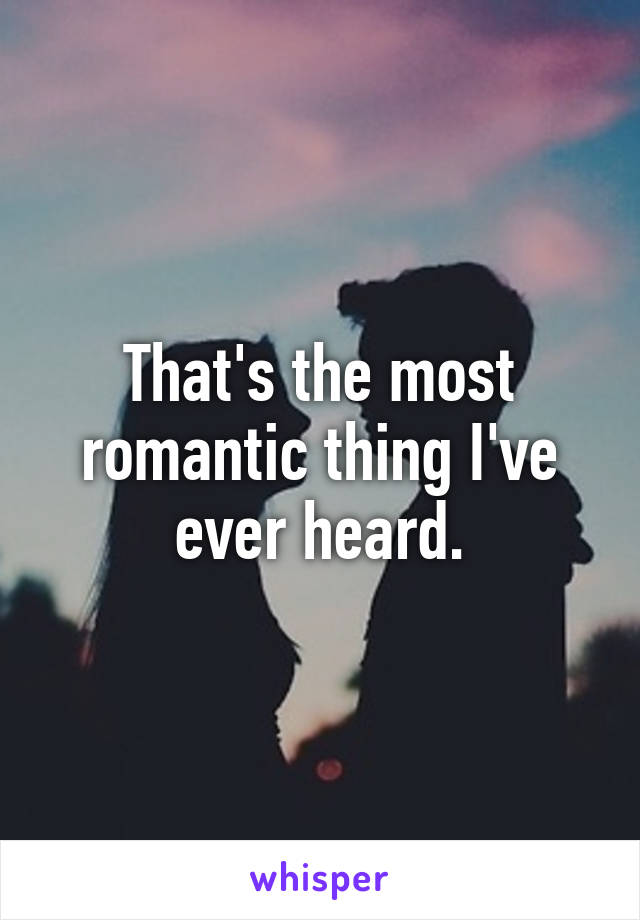 That's the most romantic thing I've ever heard.