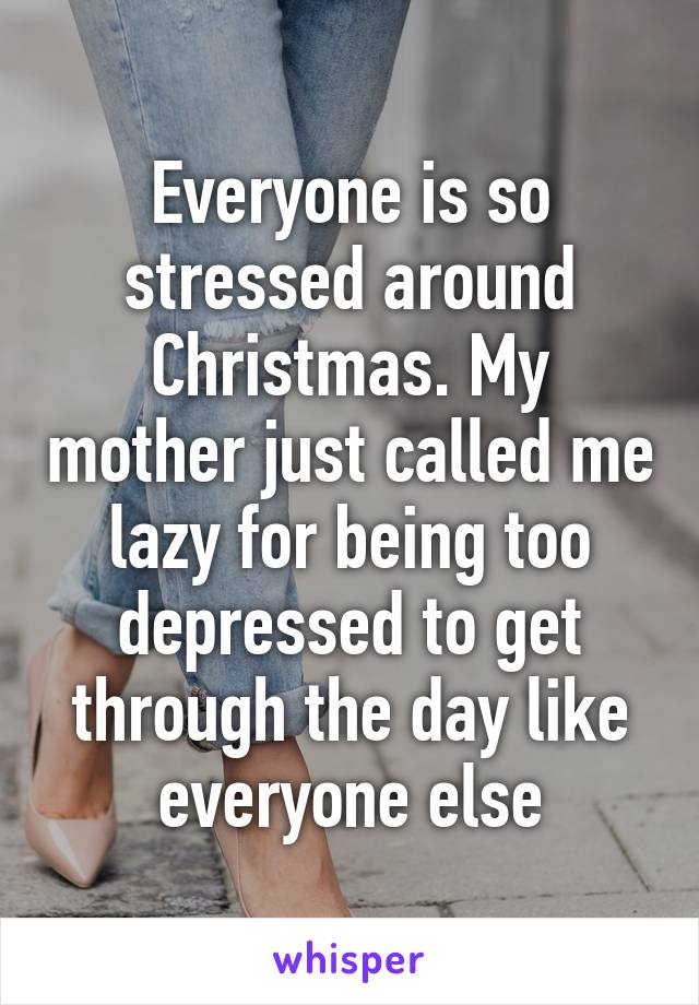 Everyone is so stressed around Christmas. My mother just called me lazy for being too depressed to get through the day like everyone else