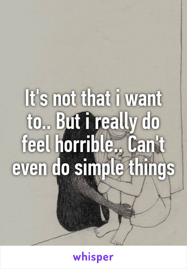 It's not that i want to.. But i really do feel horrible.. Can't even do simple things