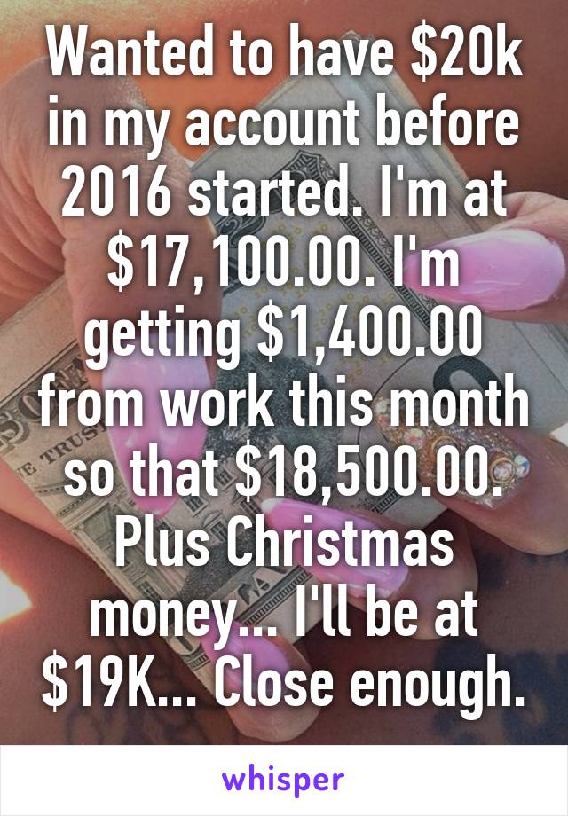Wanted to have $20k in my account before 2016 started. I'm at $17,100.00. I'm getting $1,400.00 from work this month so that $18,500.00. Plus Christmas money... I'll be at $19K... Close enough. 
