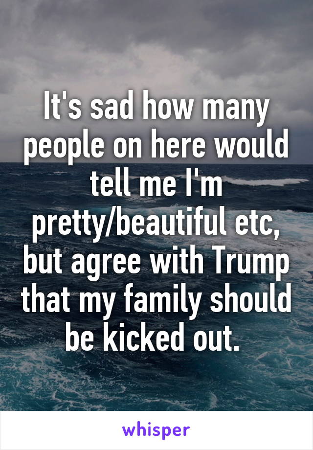 It's sad how many people on here would tell me I'm pretty/beautiful etc, but agree with Trump that my family should be kicked out. 