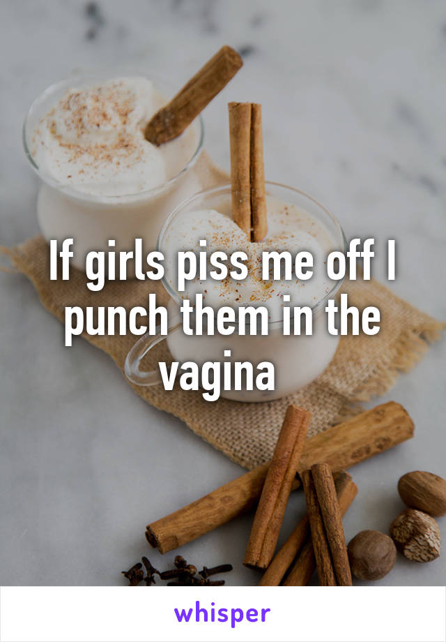 If girls piss me off I punch them in the vagina 