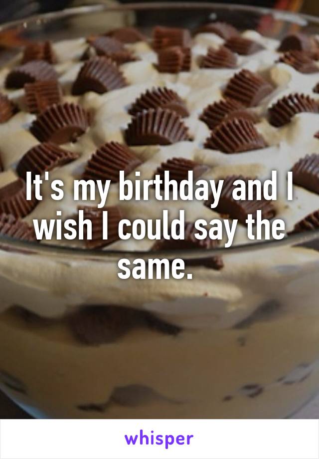 It's my birthday and I wish I could say the same. 