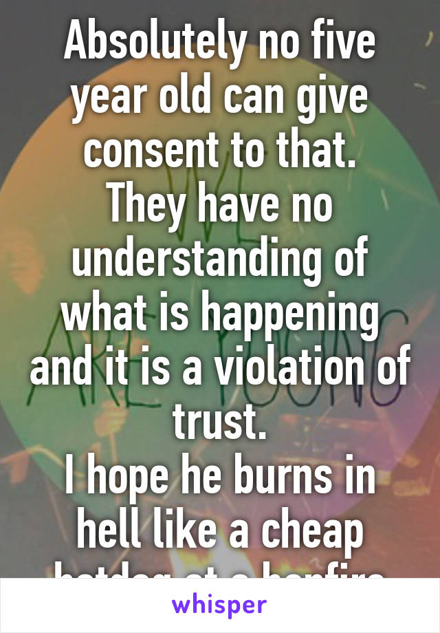 Absolutely no five year old can give consent to that.
They have no understanding of what is happening and it is a violation of trust.
I hope he burns in hell like a cheap hotdog at a bonfire