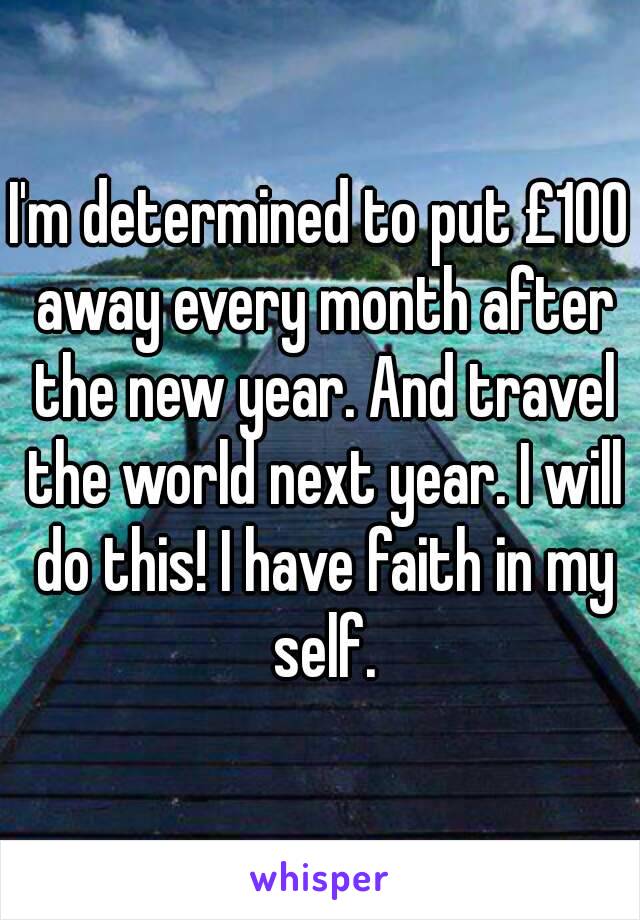 I'm determined to put £100 away every month after the new year. And travel the world next year. I will do this! I have faith in my self.