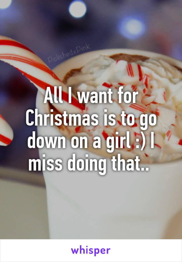All I want for Christmas is to go down on a girl :) I miss doing that.. 