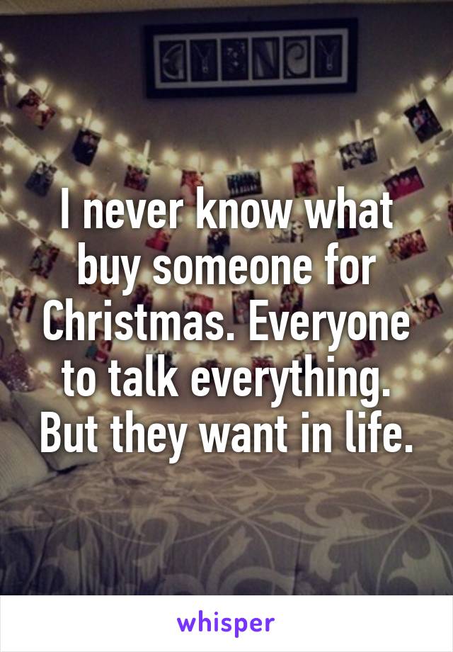 I never know what buy someone for Christmas. Everyone to talk everything. But they want in life.