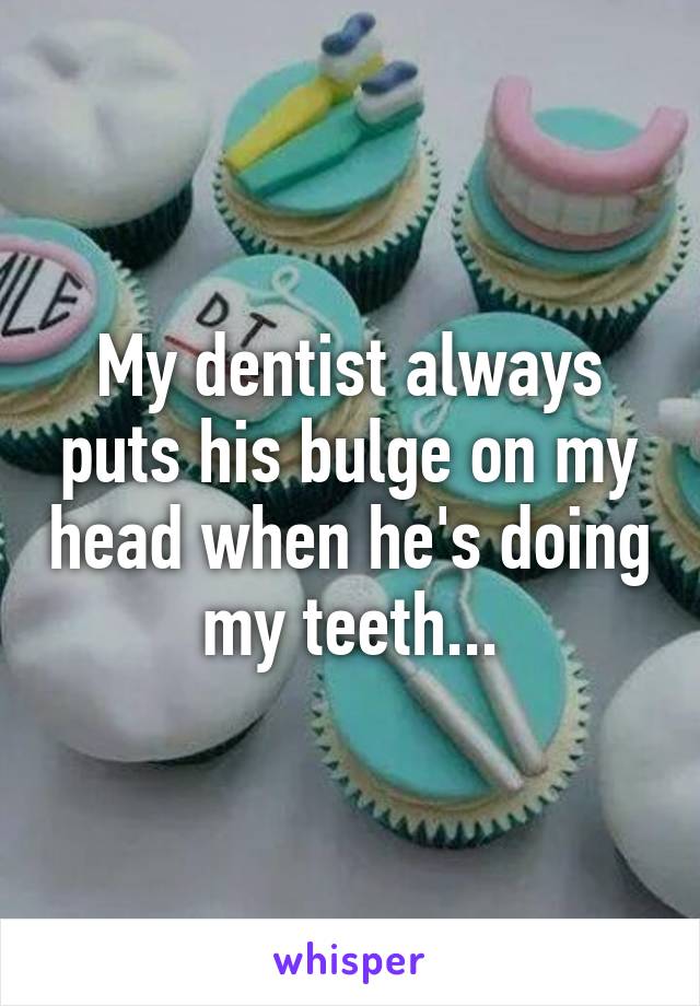 My dentist always puts his bulge on my head when he's doing my teeth...