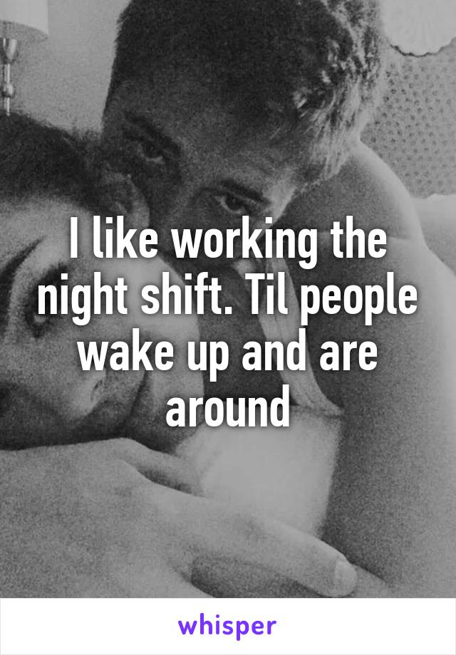 I like working the night shift. Til people wake up and are around