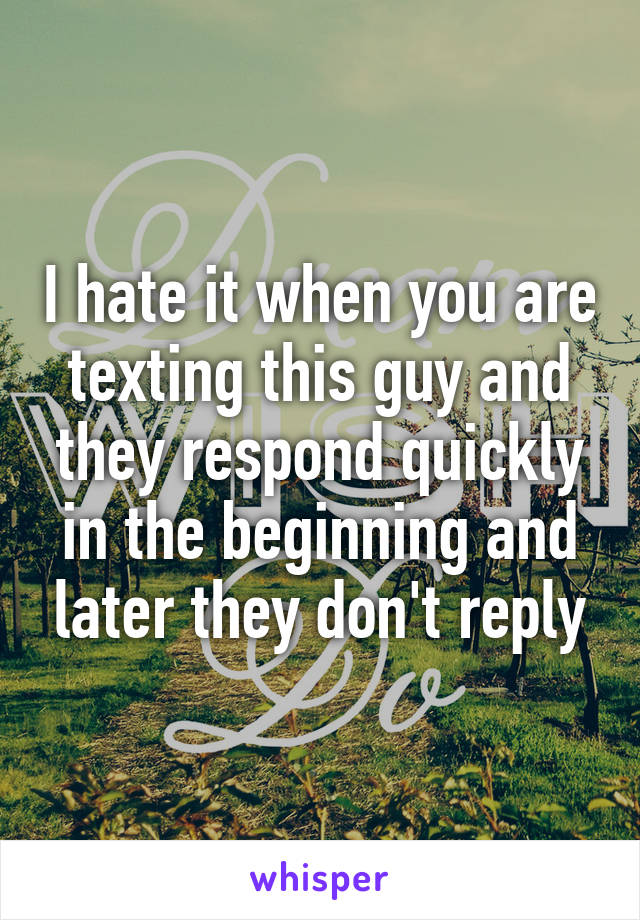 I hate it when you are texting this guy and they respond quickly in the beginning and later they don't reply