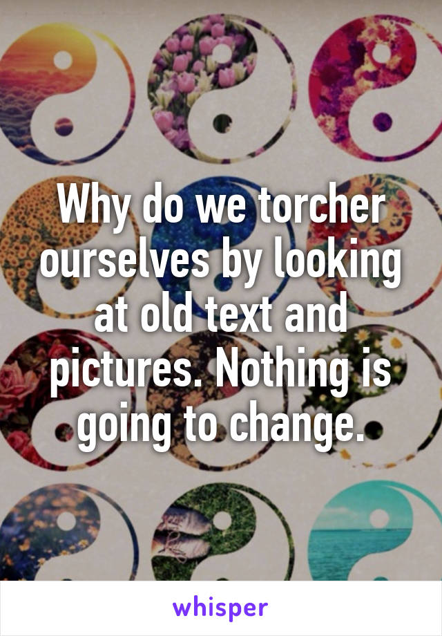 Why do we torcher ourselves by looking at old text and pictures. Nothing is going to change.