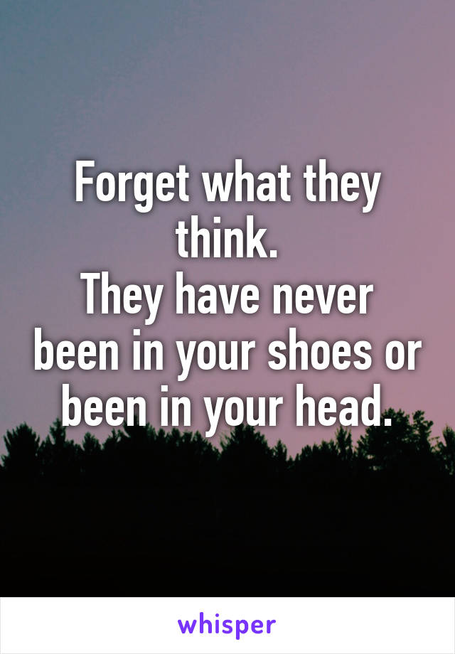 Forget what they think.
They have never been in your shoes or been in your head.
