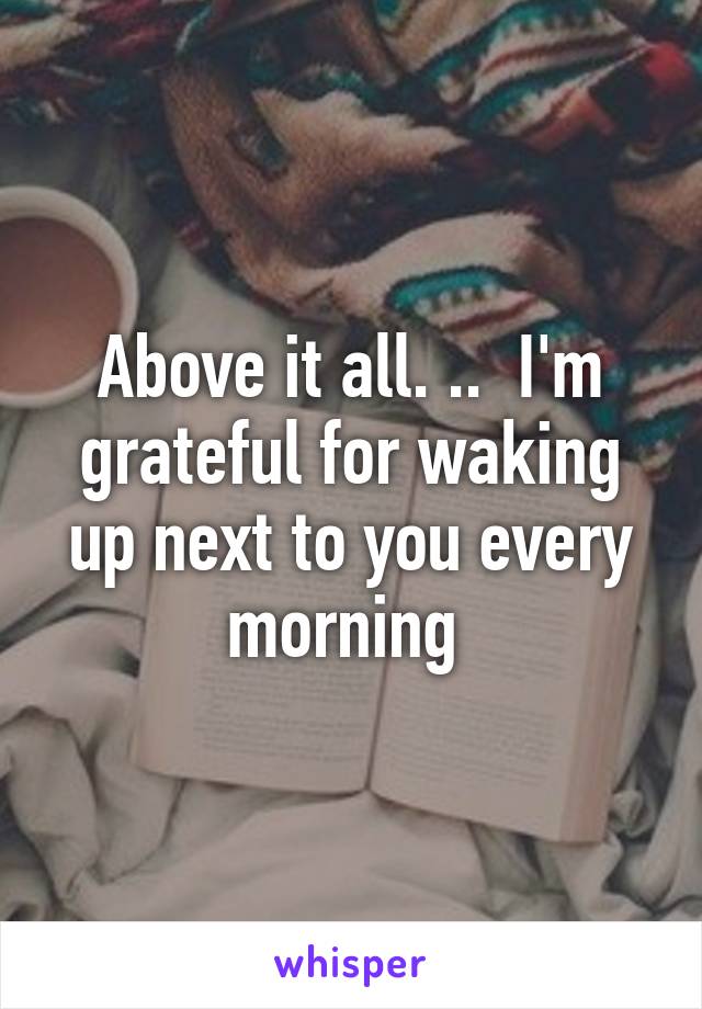 Above it all. ..  I'm grateful for waking up next to you every morning 