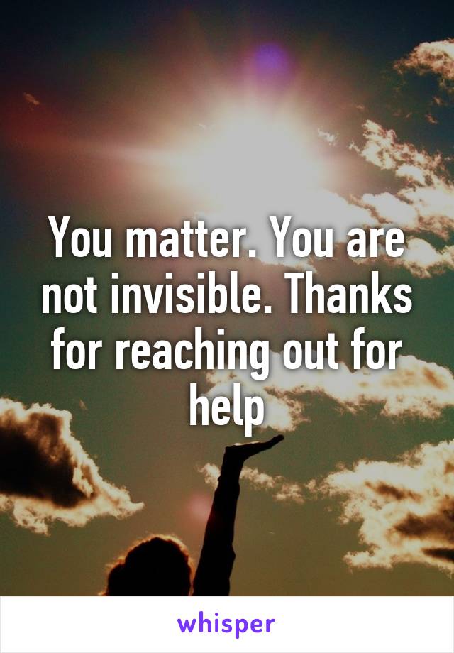 You matter. You are not invisible. Thanks for reaching out for help