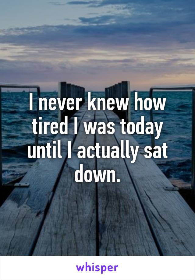 I never knew how tired I was today until I actually sat down.
