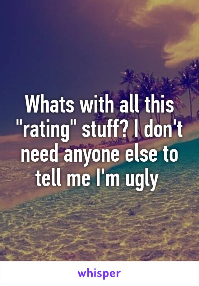 Whats with all this "rating" stuff? I don't need anyone else to tell me I'm ugly 