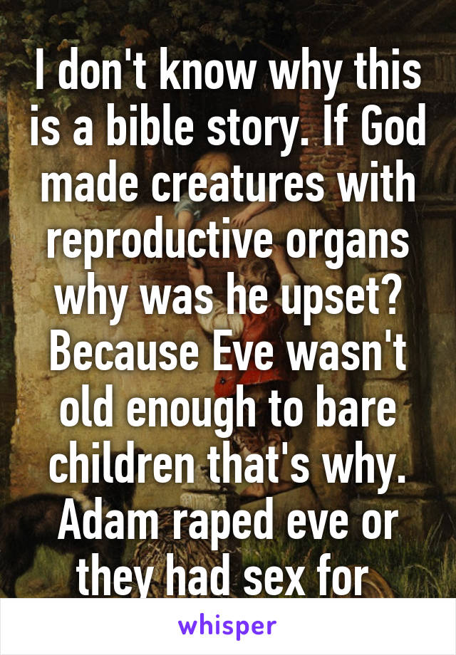 I don't know why this is a bible story. If God made creatures with reproductive organs why was he upset? Because Eve wasn't old enough to bare children that's why. Adam raped eve or they had sex for 