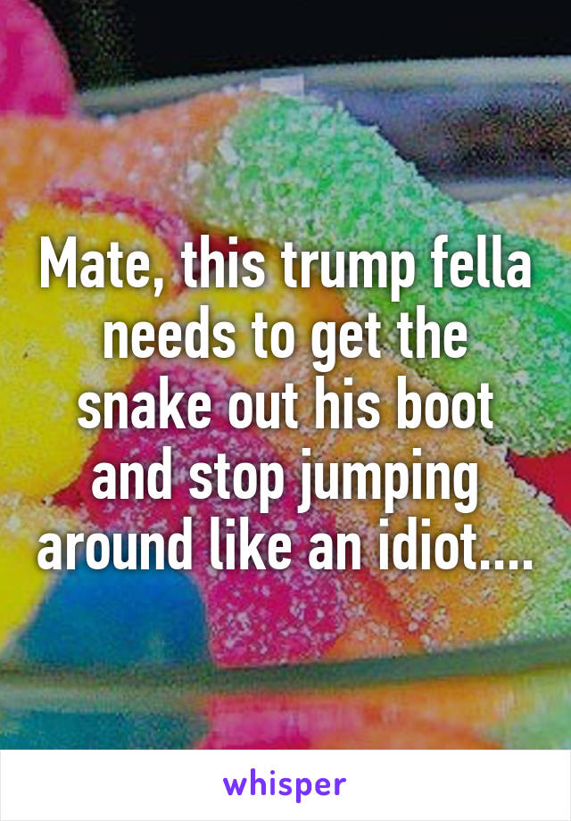 Mate, this trump fella needs to get the snake out his boot and stop jumping around like an idiot....