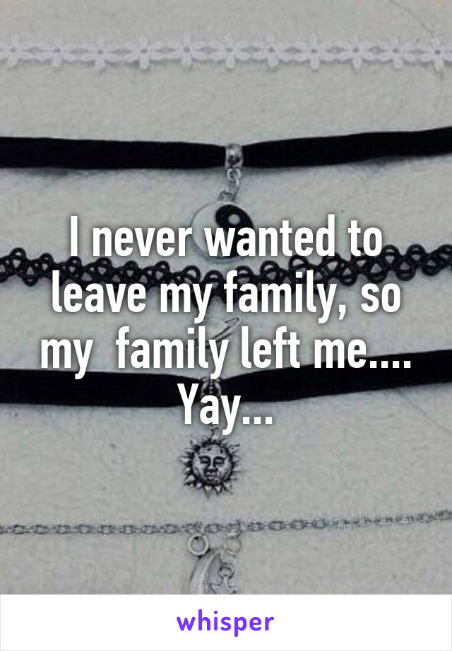 I never wanted to leave my family, so my  family left me.... Yay...