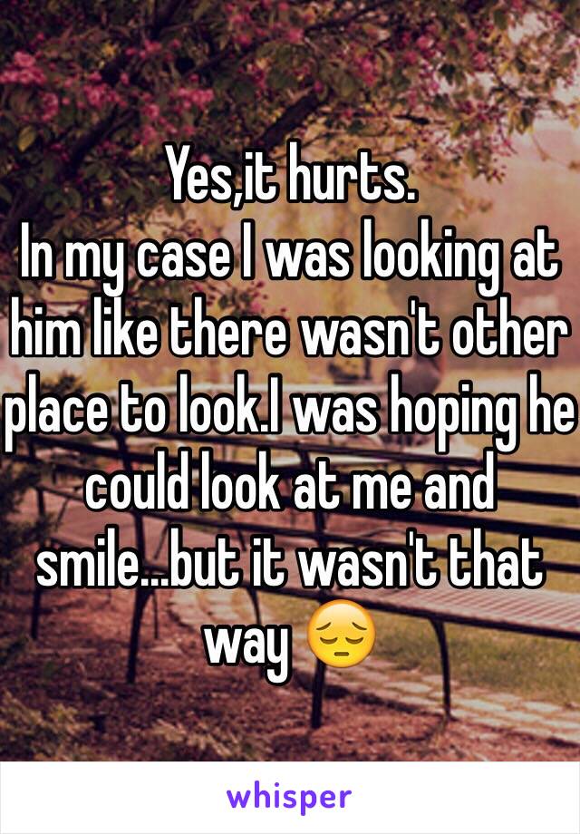 Yes,it hurts.
In my case I was looking at him like there wasn't other place to look.I was hoping he could look at me and smile...but it wasn't that way 😔
