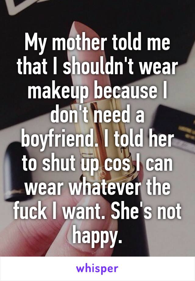 My mother told me that I shouldn't wear makeup because I don't need a boyfriend. I told her to shut up cos I can wear whatever the fuck I want. She's not happy.