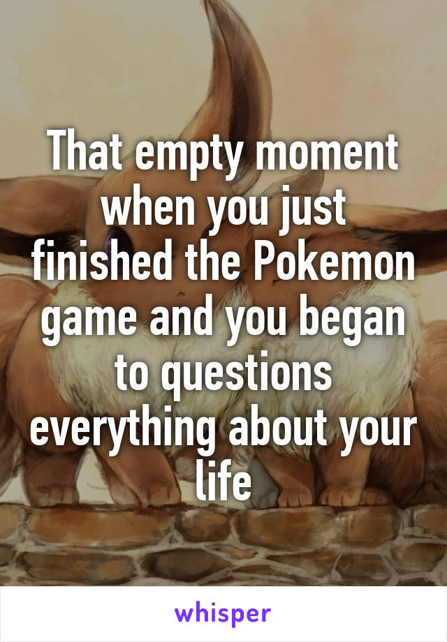 That empty moment when you just finished the Pokemon game and you began to questions everything about your life