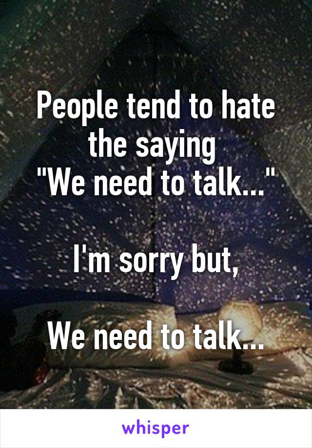 People tend to hate the saying 
"We need to talk..."

I'm sorry but,

We need to talk...