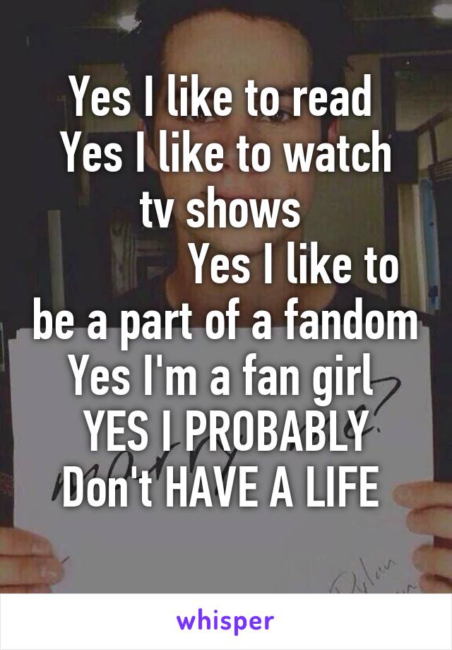 Yes I like to read 
Yes I like to watch tv shows 
            Yes I like to be a part of a fandom
Yes I'm a fan girl 
YES I PROBABLY Don't HAVE A LIFE 
