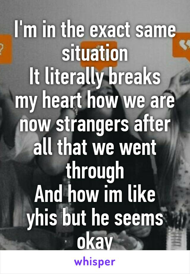 I'm in the exact same situation
It literally breaks my heart how we are now strangers after all that we went through
And how im like yhis but he seems okay
