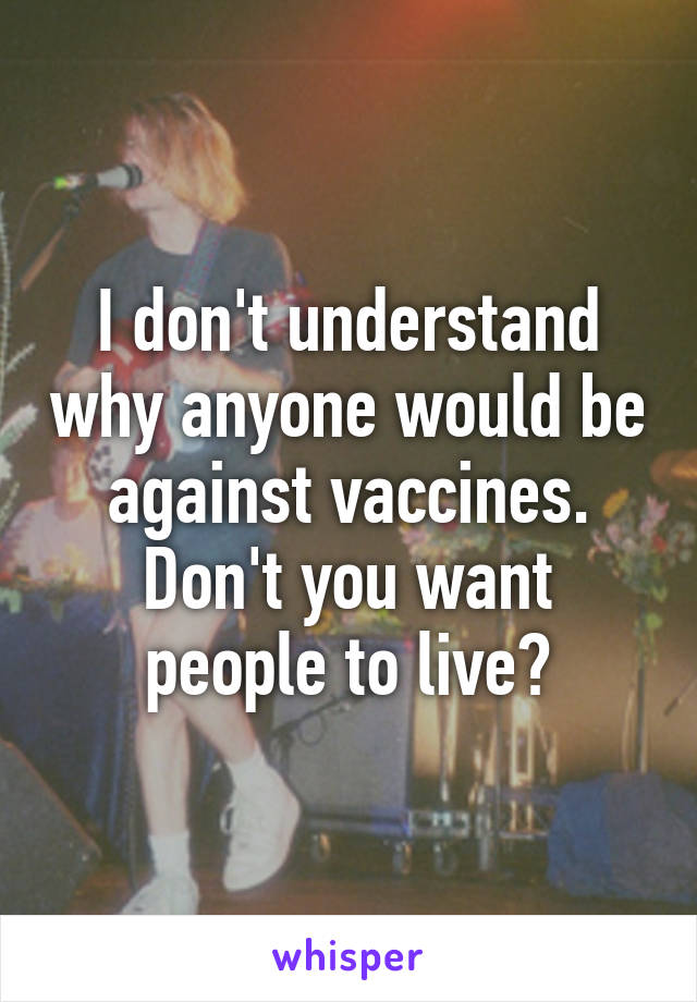 I don't understand why anyone would be against vaccines. Don't you want people to live?