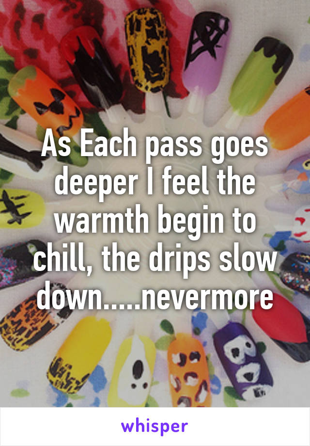 As Each pass goes deeper I feel the warmth begin to chill, the drips slow down.....nevermore