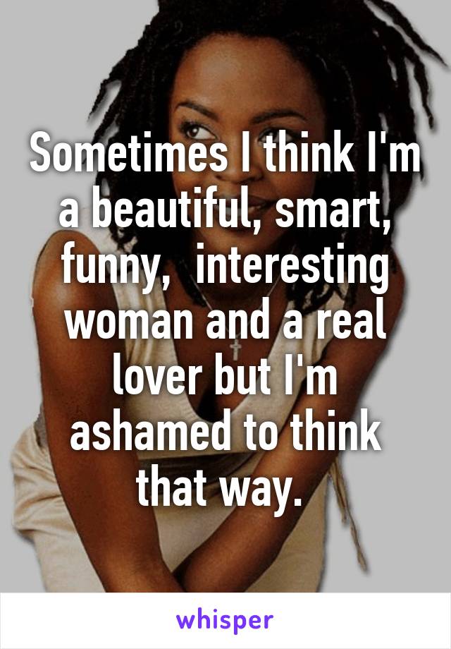Sometimes I think I'm a beautiful, smart, funny,  interesting woman and a real lover but I'm ashamed to think that way. 