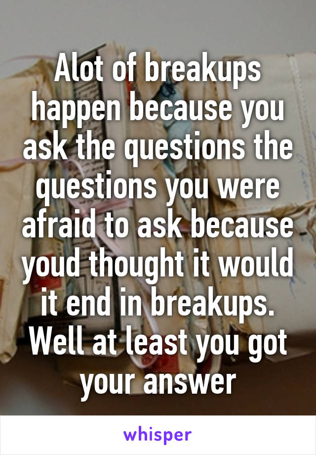 Alot of breakups happen because you ask the questions the questions you were afraid to ask because youd thought it would it end in breakups. Well at least you got your answer