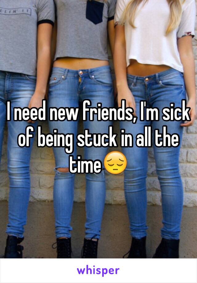 I need new friends, I'm sick of being stuck in all the time😔