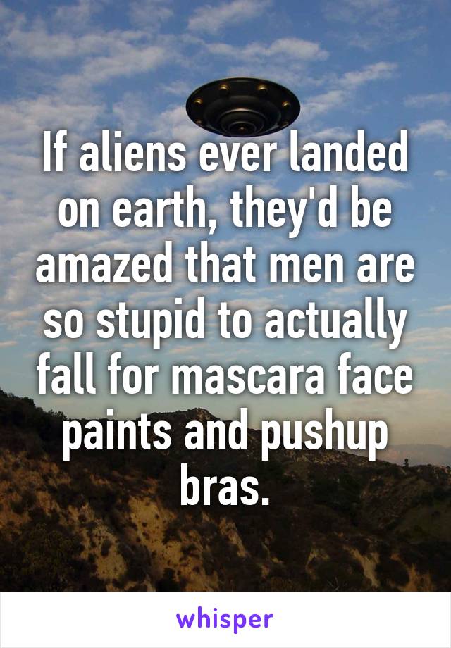 If aliens ever landed on earth, they'd be amazed that men are so stupid to actually fall for mascara face paints and pushup bras.