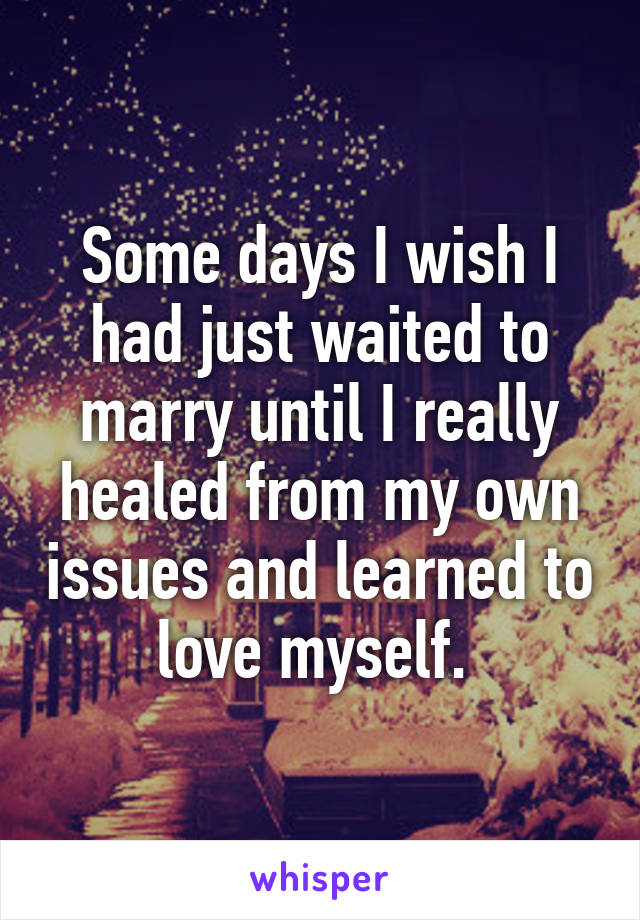 Some days I wish I had just waited to marry until I really healed from my own issues and learned to love myself. 