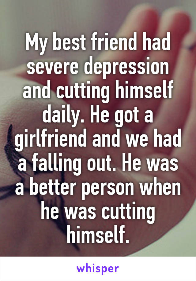 My best friend had severe depression and cutting himself daily. He got a girlfriend and we had a falling out. He was a better person when he was cutting himself.