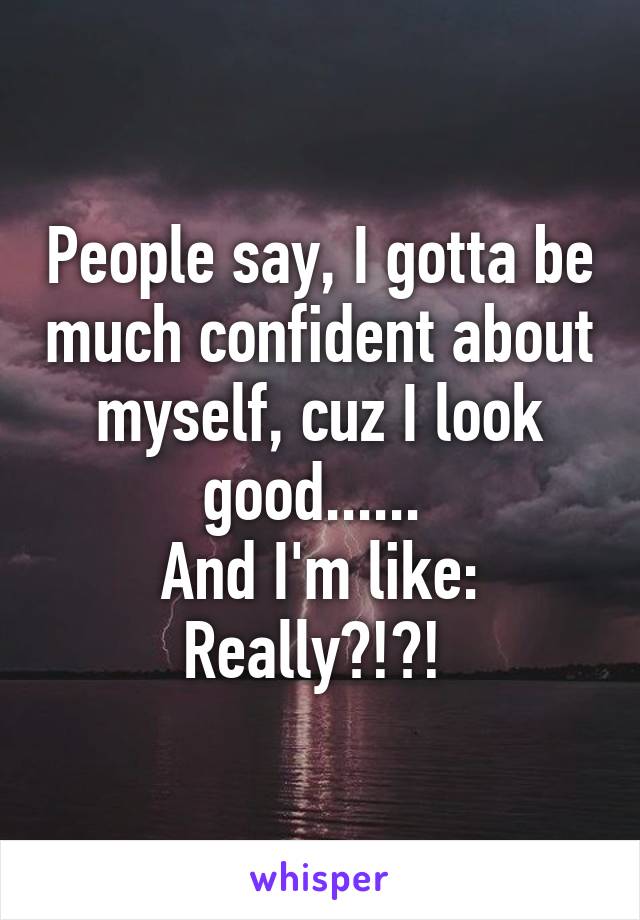 People say, I gotta be much confident about myself, cuz I look good...... 
And I'm like: Really?!?! 