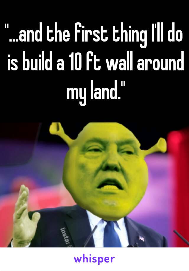 "...and the first thing I'll do is build a 10 ft wall around my land."