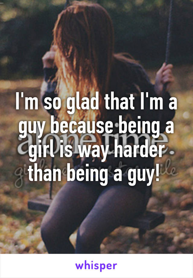 I'm so glad that I'm a guy because being a girl is way harder than being a guy! 