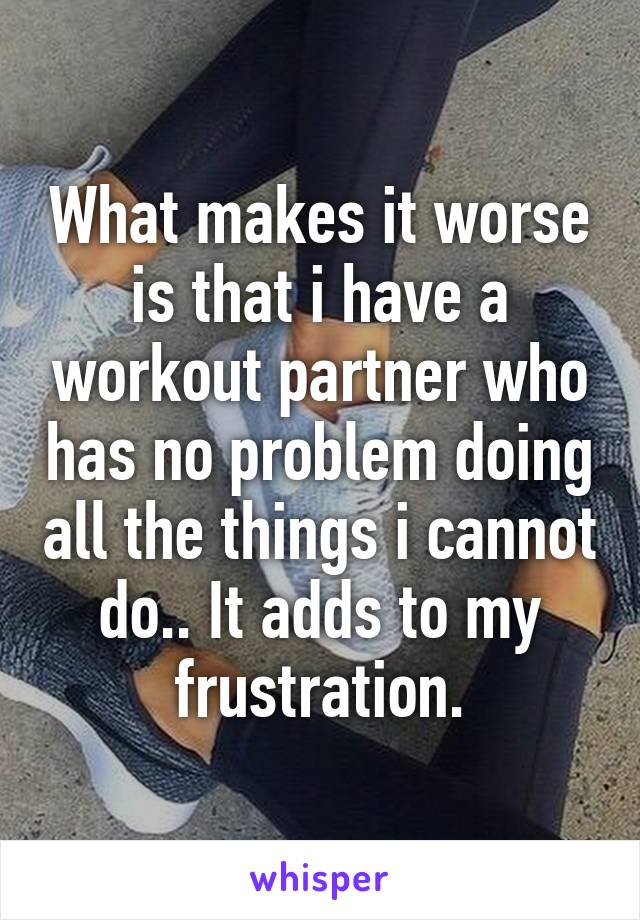 What makes it worse is that i have a workout partner who has no problem doing all the things i cannot do.. It adds to my frustration.