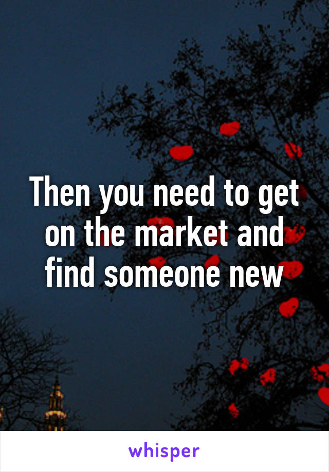 Then you need to get on the market and find someone new