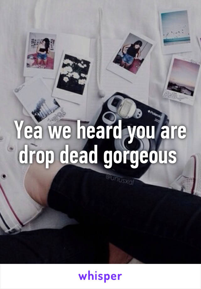 Yea we heard you are drop dead gorgeous 