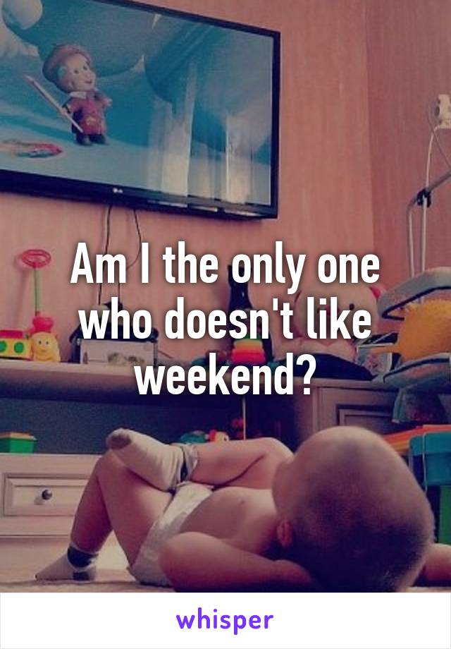Am I the only one who doesn't like weekend?