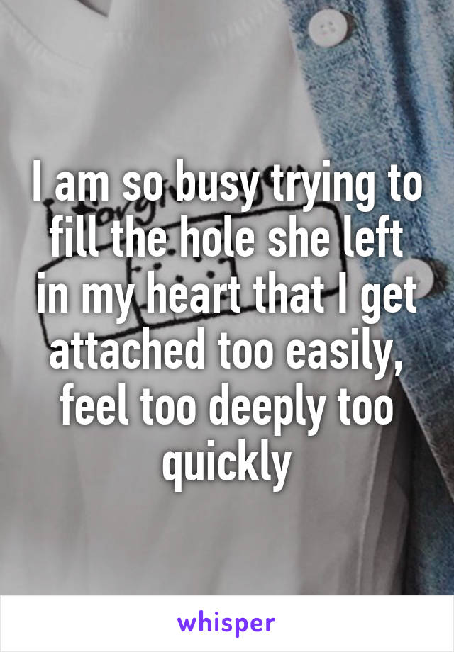 I am so busy trying to fill the hole she left in my heart that I get attached too easily, feel too deeply too quickly